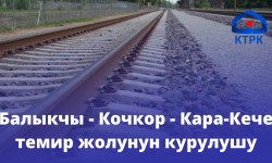 Балыкчы - Кочкор - Кара-Кече темир жолунун курулушу